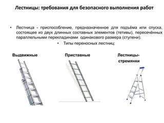 • Лестница - приспособление, предназначенное для подъёма или спуска,
состоящее из двух длинных составных элементов (тетивы), пересечённых
параллельными перекладинами одинакового размера (ступени).
• Типы переносных лестниц:
Выдвижные Приставные Лестницы-
стремянки
Лестницы: требования для безопасного выполнения работ
 