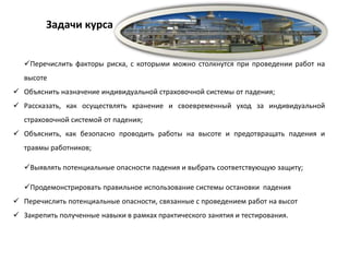 Перечислить факторы риска, с которыми можно столкнутся при проведении работ на
высоте
 Объяснить назначение индивидуальной страховочной системы от падения;
 Рассказать, как осуществлять хранение и своевременный уход за индивидуальной
страховочной системой от падения;
 Объяснить, как безопасно проводить работы на высоте и предотвращать падения и
травмы работников;
Выявлять потенциальные опасности падения и выбрать соответствующую защиту;
Продемонстрировать правильное использование системы остановки падения
 Перечислить потенциальные опасности, связанные с проведением работ на высот
 Закрепить полученные навыки в рамках практического занятия и тестирования.
Задачи курса
 