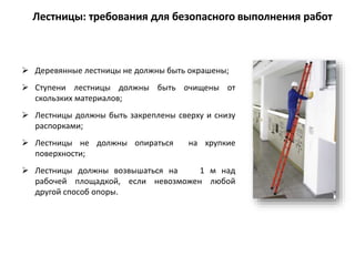  Деревянные лестницы не должны быть окрашены;
 Ступени лестницы должны быть очищены от
скользких материалов;
 Лестницы должны быть закреплены сверху и снизу
распорками;
 Лестницы не должны опираться на хрупкие
поверхности;
 Лестницы должны возвышаться на 1 м над
рабочей площадкой, если невозможен любой
другой способ опоры.
Лестницы: требования для безопасного выполнения работ
 