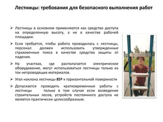  Лестницы в основном применяются как средство доступа
на определенную высоту, а не в качестве рабочей
площадки.
 Если требуется, чтобы работа проводилась с лестницы,
персонал должен использовать утвержденные
страховочные пояса в качестве средства защиты от
падения.
 На участках, где располагается электрическое
оборудование, могут использоваться лестницы только из
ток непроводящих материалов.
 Угол наклона лестницы 85º к горизонтальной поверхности
 Допускается проводить кратковременные работы с
лестницы только в том случае если возведение
строительных лесов, устройств постоянного доступа не
является практически целесообразным.
Лестницы: требования для безопасного выполнения работ
 