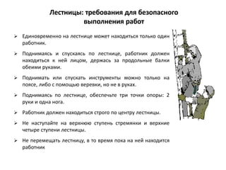  Единовременно на лестнице может находиться только один
работник.
 Поднимаясь и спускаясь по лестнице, работник должен
находиться к ней лицом, держась за продольные балки
обеими руками.
 Поднимать или спускать инструменты можно только на
поясе, либо с помощью веревки, но не в руках.
 Поднимаясь по лестнице, обеспечьте три точки опоры: 2
руки и одна нога.
 Работник должен находиться строго по центру лестницы.
 Не наступайте на верхнюю ступень стремянки и верхние
четыре ступени лестницы.
 Не перемещать лестницу, в то время пока на ней находится
работник
Лестницы: требования для безопасного
выполнения работ
 