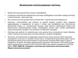 Безопасное использование лестниц
• Номер лестницы должен быть указан в сертификате
• В процессе эксплуатации деревянные лестницы необходимо испытывать каждые полгода,
а металлические - один раз в год;
• Угол наклона лестниц должен быть не более 60о к горизонтальной поверхности;
• Лестницы, используемые для доступа на другой уровень должны быть надежно
зафиксированы и выдаваться не менее 1 метра над платформой для обеспечения
безопасной опоры, за исключением случаев, когда имеется надлежащие перила для
обеспечения соответствующей опоры. Необходимо снизить риск потери равновесия,
когда пользователь выходит или наступает на верхнюю площадку;
• Лестница для доступа на строительные леса должна быть установлена таким образом,
чтобы ступенька лестницы была как можно ближе к уровню платформы;
• Лестницы, установленные за пределами строительных лесов, должны иметь защитное
ограждение на высоте от 2 метров и более (если, это физически выполнимо). Дуги / доски
ограждения должны быть расположены на расстоянии не более 0,80 м друг от друга и
соединены не менее чем тремя продольными полосами. Расстояние от лестницы до дуги
/доски должно быть не менее 0,70 и не более 0,80 м при ширине ограждения от 0,70 до
0,80 м. (ГОСТ 26887-86 Площадки и лестницы для строительно-монтажных работ.
Общие технические условия)
 