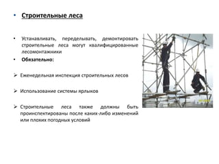 • Строительные леса
• Устанавливать, переделывать, демонтировать
строительные леса могут квалифицированные
лесомонтажники
• Обязательно:
 Еженедельная инспекция строительных лесов
 Использование системы ярлыков
 Строительные леса также должны быть
проинспектированы после каких-либо изменений
или плохих погодных условий
 
