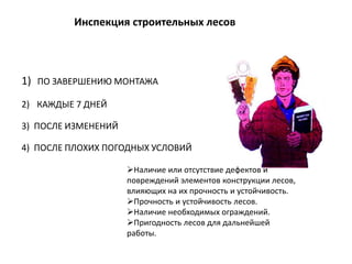 1) ПО ЗАВЕРШЕНИЮ МОНТАЖА
2) КАЖДЫЕ 7 ДНЕЙ
3) ПОСЛЕ ИЗМЕНЕНИЙ
4) ПОСЛЕ ПЛОХИХ ПОГОДНЫХ УСЛОВИЙ
Инспекция строительных лесов
Наличие или отсутствие дефектов и
повреждений элементов конструкции лесов,
влияющих на их прочность и устойчивость.
Прочность и устойчивость лесов.
Наличие необходимых ограждений.
Пригодность лесов для дальнейшей
работы.
 