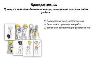 Проверка знаний
Проверке знаний подлежат все лица, занятые на опасных видах
работ:
1) Должностные лица, ответственные
за безопасное производство работ
2) работники, выполняющие работы на них
 