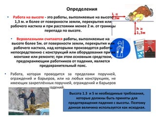 Определения
• Работа на высоте - это работы, выполняемые на высоте
1,3 м. и более от поверхности земли, перекрытия или
рабочего настила и при расстоянии менее 2 м. от границы
перепада по высоте.
• Верхолазными считаются работы, выполняемые на
высоте более 5м. от поверхности земли, перекрытия или
рабочего настила, над которыми производятся работы
непосредственно с конструкций или оборудования при их
монтаже или ремонте; при этом основным средством,
предохраняющим работников от падения, является
предохранительный пояс.
• Работа, которая проводится за пределами поручней,
ограждений и барьеров, или на любых конструкциях, не
имеющих закреплённых поручней, ограждений и барьеров
для предотвращения падений.
Высота 1.3 и 5 м необходимые требования,
которые должны быть приняты для
предотвращения падения с высоты. Поэтому
данная величина используется как исходная.
 