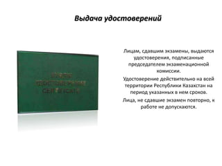 Выдача удостоверений
Лицам, сдавшим экзамены, выдаются
удостоверения, подписанные
председателем экзаменационной
комиссии.
Удостоверение действительно на всей
территории Республики Казахстан на
период указанных в нем сроков.
Лица, не сдавшие экзамен повторно, к
работе не допускаются.
 