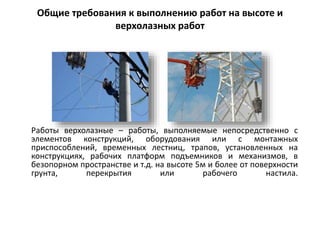 Общие требования к выполнению работ на высоте и
верхолазных работ
Работы верхолазные – работы, выполняемые непосредственно с
элементов конструкций, оборудования или с монтажных
приспособлений, временных лестниц, трапов, установленных на
конструкциях, рабочих платформ подъемников и механизмов, в
безопорном пространстве и т.д. на высоте 5м и более от поверхности
грунта, перекрытия или рабочего настила.
 