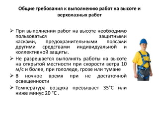 Общие требования к выполнению работ на высоте и
верхолазных работ
 При выполнении работ на высоте необходимо
пользоваться защитными
касками, предохранительными поясами
другими средствами индивидуальной и
коллективной защиты.
 Не разрешается выполнять работы на высоте
на открытой местности при скорости ветра 10
м/с и более, при гололеде, грозе или тумане
 В ночное время при не достаточной
освещенности
 Температура воздуха превышает 35°С или
ниже минус 20 °С .
 
