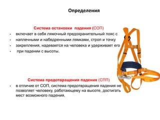 Определения
Система остановки падения (СОП)
• включает в себя лямочный предохранительный пояс с
• наплечными и набедренными лямками, строп и точку
• закрепления, надевается на человека и удерживает его
• при падении с высоты.
Система предотвращения падения (СПП)
• в отличие от СОП, система предотвращения падения не
позволяет человеку, работающему на высоте, достигать
мест возможного падения.
 