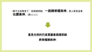 重見光明的巴底買願意跟隨耶穌
將榮耀歸與神!
• 瞎子立刻看見了，就跟隨耶穌，一路歸榮耀與神。眾人看見這事，
也讚美神。(路18:43)
 