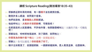 35. 耶穌將近耶利哥的時候，有一個瞎子坐在路旁討飯。
36. 聽見許多人經過，就問是什麼事。
37. 他們告訴他，是拿撒勒人耶穌經過。
38. 他就呼叫說：大衛的子孫耶穌啊，可憐我吧！
39. 在前頭走的人就責備他，不許他作聲；他卻越發喊叫說：大衛的子孫，可憐我
吧！
40. 耶穌站住，吩咐把他領過來，到了跟前，就問他說：
41. 你要我為你做什麼？他說：主啊，我要能看見。
42. 耶穌說：你可以看見！你的信救了你了。
43. 瞎子立刻看見了，就跟隨耶穌，一路歸榮耀與神。眾人看見這事，也讚美神。
讀經 Scripture Reading(路加福音18:35-43)
 