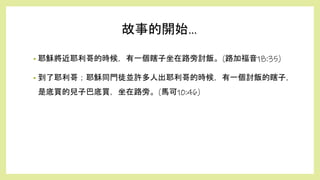 • 耶穌將近耶利哥的時候，有一個瞎子坐在路旁討飯。(路加福音18:35)
• 到了耶利哥；耶穌同門徒並許多人出耶利哥的時候，有一個討飯的瞎子，
是底買的兒子巴底買，坐在路旁。(馬可10:46)
故事的開始...
 