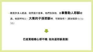 巴底買眼瞎心卻不瞎: 他知道耶穌是誰!
• 聽見許多人經過，就問是什麼事。他們告訴他，是拿撒勒人耶穌經
過。他就呼叫說：大衛的子孫耶穌啊，可憐我吧！(路加福音18:36-
38)
 