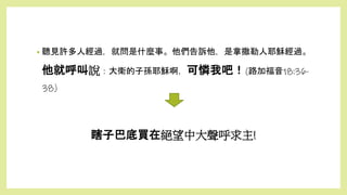 瞎子巴底買在絕望中大聲呼求主!
• 聽見許多人經過，就問是什麼事。他們告訴他，是拿撒勒人耶穌經過。
他就呼叫說：大衛的子孫耶穌啊，可憐我吧！(路加福音18:36-
38)
 