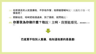 巴底買不怕別人責備，他知道他要的是甚麼!
39. 在前頭走的人就責備他，不許他作聲；他卻越發喊叫說：大衛的子孫，可
憐我吧！
40. 耶穌站住，吩咐把他領過來，到了跟前，就問他說：
41. 你要我為你做什麼？他說：主啊，我要能看見。(路加福音18:39-
41)
 