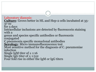 Laboratory dianosis:
Culture: Grows better in HL and Hep-2 cells incubated at 35-
37 0c
for 3 days
Intracellular inclusions are detected by fluoresccein staining
with a
genus and species specific antibodies or fluorescein
conjugated
C.pneumonia specific monoclonal antibodies
Serology: Micro immunofluorescence test
Most sensitive method for the diagnosis of C. pneumoniae
infection
Single IgM titer of ≥ 1:16
Single IgG titer of ≥ 1:512
Four fold rise in either the IgM or IgG titers
 