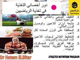 .1
‫التثقيف‬
‫الصحي‬
‫والغذائي‬
‫لالعبين‬
‫عن‬
‫أهمية‬
‫التغذية‬
.
.2
‫متابعة‬
‫أوزان‬
‫الالعبين‬
‫والوصول‬
‫للوزن‬
‫المثالي‬
.
.3
‫المحافظة‬
‫على‬
‫الوزن‬
‫المحددة‬
‫لكل‬
‫العب‬
.
.4
‫التخطيط‬
‫الغذائي‬
‫لوجبات‬
‫الالعبين‬
‫أثناء‬
‫المباريات‬
‫والتمرينات‬
.
.5
‫مرافقة‬
‫الفريق‬
‫أثناء‬
‫المعسكرات‬
‫الخارجية‬
‫الطويلة‬
‫لمتابعة‬
‫نظام‬
‫الوجبات‬
.
‫أخصائي‬ ‫دور‬
‫التغذية‬
‫الرياضيين‬ ‫تغذية‬ ‫في‬
 