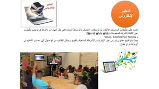 ‫والمعارف‬ ‫المهارات‬ ‫نقل‬ ‫في‬ ‫المتعددة‬ ‫والوسائط‬ ‫اإلتصال‬ ‫وشبكات‬ ‫اإللكترونية‬ ‫الحاسبات‬ ‫تطبيقات‬ ‫على‬ ‫تعتمد‬
‫تطبيقات‬ ‫وتضم‬
‫للمعلومات‬ ‫الدولية‬ ‫الشبكة‬ ‫عبر‬
(World Wide Web)
‫و‬
Conference Rooms
Video
‫مصاد‬ ‫إلى‬ ‫الوصول‬ ‫من‬ ‫الطالب‬ ‫ويمكن‬ ‫والفيديو‬ ‫السمعية‬ ‫واألشرطة‬ ‫اإلنترنت‬ ‫عبر‬ ‫دروس‬ ‫محتوى‬ ‫تقديم‬ ‫يتم‬ ‫حيث‬
‫في‬ ‫التعليم‬ ‫ر‬
‫مكان‬ ‫وأي‬ ‫وقت‬ ‫أي‬
.
‫التعليم‬
‫اإللكتروني‬
 