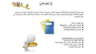 ‫اإل‬ ‫هذة‬ ‫تعتمد‬
‫ستراتيجية‬
‫التحص‬ ‫في‬ ‫الذاتية‬ ‫قدراته‬ ‫على‬ ً‫ا‬‫معتمد‬ ‫والمهارات‬ ‫المعارف‬ ‫بتحصيل‬ ‫الطالب‬ ‫قيام‬ ‫على‬
‫مصادر‬ ‫من‬ ‫يل‬
‫التقدم‬ ‫لمتابعة‬ ‫يؤهله‬ ‫مما‬ ‫بنفسه‬ ‫التعليم‬ ‫مواصلة‬ ‫على‬ ‫والقدرة‬ ‫شخصيتة‬ ‫تنمية‬ ‫يحقق‬ ‫مما‬ ‫المختلفة‬ ‫التعليم‬
‫في‬ ‫يحدث‬ ‫الذي‬ ‫والتطور‬
‫تخصصه‬ ‫مجال‬
.
‫خالل‬ ‫من‬ ‫يطبق‬ ‫وهذا‬
:
‫التقارير‬ ‫تقديم‬ ‫و‬ ‫البحوث‬
(Reports)
‫التطبيقية‬ ‫المشاريع‬
(
Projects
)
‫العروض‬
(Presentations)
.
‫الذاتى‬ ‫التعلم‬ ‫عملية‬ ‫تدعم‬ ‫التي‬ ‫الوسائل‬
:
‫الحديثة‬ ‫بالمراجع‬ ‫مجهزة‬ ‫مكتبة‬
.
‫الجامعة‬ ‫موقع‬ ‫خالل‬ ‫من‬ ‫إلكترونية‬ ‫مكتبة‬ ‫توفير‬
.
‫الجامعة‬ ‫معامل‬ ‫وتجهيز‬ ‫تطوير‬
.
‫المعلومات‬ ‫شبكة‬ ‫توفير‬
.
2
.
‫الذات‬ ‫التعلم‬
‫ي‬
 