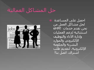  ‫المساعدة‬ ‫على‬ ‫احصل‬
‫من‬ ‫العمل‬ ‫مشاكل‬ ‫لحل‬
eHR! ‫خدمات‬ ‫نقدم‬ ‫نحن‬
‫العمليات‬ ‫لدعم‬ ‫استثنائية‬
‫والتوظيف‬ ‫األداء‬ ‫وإدارة‬
‫والموارد‬ ‫اإللكتروني‬
‫والحكومة‬ ‫البشرية‬
‫اإللكترونية‬
.
‫طلب‬ ‫لتقديم‬
‫بنا‬ ‫اتصل‬ ،‫اشتراك‬
!
 