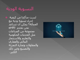  ‫كيفية‬ ‫من‬ ‫متأكدا‬ ‫لست‬
‫مع‬ ‫ودية‬ ‫تسوية‬ ‫إجراء‬
‫تساعد‬ ‫أن‬ ‫يمكن‬ ‫العمالة؟‬
eHR! ‫نخدم‬ ‫نحن‬
‫الصناعات‬ ‫من‬ ‫مجموعة‬
‫الحكومية‬ ‫الخدمات‬ ‫مثل‬
‫واالستثمار‬ ‫والتعليم‬
‫والعقاري‬ ‫المالي‬
‫التجزئة‬ ‫وتجارة‬ ‫والمقاوالت‬
‫ذلك‬ ‫وغير‬ ‫والتصنيع‬
‫الكثير‬
.
 