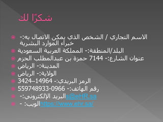  ‫التجاري‬ ‫االسم‬
/
‫به‬ ‫االتصال‬ ‫يمكن‬ ‫الذي‬ ‫الشخص‬
:
-
‫البشرية‬ ‫الموارد‬ ‫خبراء‬
 ‫البلد‬
/
‫المنطقة‬
:
-
‫السعودية‬ ‫العربية‬ ‫المملكة‬
 ‫الشارع‬ ‫عنوان‬
:
-
7144
‫الحزم‬ ‫عبدالمطلب‬ ‫بن‬ ‫حمزة‬
 ‫المدينة‬
:
-
‫الرياض‬
 ‫الوالية‬
:
-
‫الرياض‬
 ‫البريدي‬ ‫الرمز‬
:
-
14964
–
3424
 ‫الهاتف‬ ‫رقم‬
:
-
0966
-
559748933
 ‫اإللكتروني‬ ‫البريد‬
:
- s@eHR.sa
 ‫الويب‬
:
- https://www.ehr.sa/
 