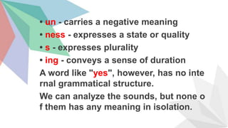 • un - carries a negative meaning
• ness - expresses a state or quality
• s - expresses plurality
• ing - conveys a sense of duration
A word like "yes", however, has no inte
rnal grammatical structure.
We can analyze the sounds, but none o
f them has any meaning in isolation.
 