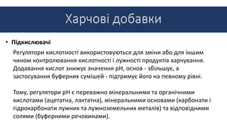 • Підкислювачі
Регулятори кислотності використовуються для зміни або для іншим
чином контролювання кислотності і лужності продуктів харчування.
Додавання кислот знижує значення pH, основ - збільшує, а
застосування буферних сумішей - підтримує його на певному рівні.
Тому, регулятори pH є переважно мінеральними та органічними
кислотами (ацетатна, лактатна), мінеральними основами (карбонати і
гідрокарбонати лужних та лужноземельних металів) та відповідними
солями (буферними речовинами).
 