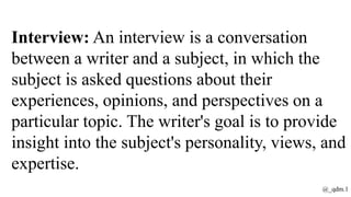 Interview: An interview is a conversation
between a writer and a subject, in which the
subject is asked questions about their
experiences, opinions, and perspectives on a
particular topic. The writer's goal is to provide
insight into the subject's personality, views, and
expertise.
@_qdm.1
 