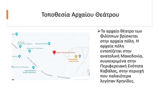 Τοποθεσία Αρχαίου Θεάτρου
Το αρχαίο θέατρο των
Φιλίππων βρίσκεται
στην αρχαία πόλη. Η
αρχαία πόλη
εντοπίζεται στην
ανατολική Μακεδονία,
συγκεκριμένα στην
Περιφερειακή Ενότητα
Καβάλας, στην περιοχή
που παλαιότερα
λεγόταν Κρηνίδες.
 