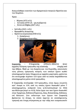 διαγωνίσθηκε εναντίον των δραματικών ποιητών Πρατίνα και
του Χοιρίλου.
Έργα
 Πέρσαι (472 π.Χ.)
 Αιτναίαι (470 π.Χ. - μη σωζόμενο)
 Επτά επί Θήβας (467 π.Χ.)
 Ικέτιδες (463 ; π.X.)
 Προμηθεύς Δεσμώτης
 Ορέστεια [τριλογία] (458 π.Χ.)
1. Αγαμέμνων
2. Χοηφόροι Ευμενίδες
Σοφοκλής : Ο Σοφοκλής (496π.Χ.-406π.Χ.) ήταν
αρχαίος Έλληνας τραγωδός της κλασικής εποχής από
την Αθήνα. Μαζί με τον Αισχύλο και τον Ευριπίδη, αποτελούν
τους μόνους τραγικούς ποιητές των οποίων έχουν σωθεί
ολοκληρωμένα έργα. Σύμφωνα με αρχαίες μαρτυρίες, φαίνεται
ότι συνέγραψε περίπου 123 έργα από τα οποία παραδίδονται
ολοκληρωμένες μόνο επτά τραγωδίες.
Ο Σοφοκλής συνέγραψε 123 τραγωδίες, είναι όμως γνωστές
κατ' όνομα οι 114, από τις οποίες έχουν διασωθεί μόνο 7
ολοκληρωμένες, ανάμεσά τους η Αντιγόνη (περί το 442)
και Ηλέκτρα (περί το 413). Άλλα έργα του που έχουν διασωθεί
είναι Τραχίνιαι, ΟιδίπουςΤύραννος, Αίας, Φιλοκτήτης, Οιδίπους
επί Κολωνώ . Στο επίκεντρο των έργων του Σοφοκλή
βρίσκεται το άτομο, το οποίο έρχεται σε αναπόφευκτη,
τραγική και ένοχη σύγκρουση με την τάξη που εκπροσωπούν
 
