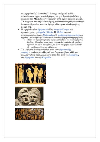 τιτλοφορείται "Ο Δύσκολος". Επίσης, εκτός από πολλά
αποσπάσματα έργων από διάφορους ποιητές έχει διασωθεί και η
κωμωδία του Μενάνδρου "Η Σαμία" αλλά όχι σε ακέραια μορφή.
Τα κομμάτια που της έλειπαν όμως, αντικαταστάθηκαν με καινούρια
ύστερα από μελέτες και έτσι έχουμε πλέον μιαν ολοκληρωμένη
μορφή της.
 Η τραγωδία είναι δραματικό είδος ποιητικού λόγου που
εμφανίστηκε στην Αρχαία Ελλάδα. Η Μούσα που την
αντιπροσωπεύει είναι η Μελπομένη. Ο φιλόσοφος Αριστοτέλης στο
έργο του Περί Ποιητικής (1449b-1450b) δίνει τον εξής ορισμό της τραγωδίας:
o «ἔστιν οὖν τραγῳδία μίμησις πράξεως σπουδαίας καὶ τελείας μέγεθος
ἐχούσης, ἡδυσμένῳ λόγῳ χωρὶς ἑκάστῳ τῶν εἰδῶν ἐν τοῖς μορίοις,
δρώντων καὶ οὐ δι᾽ ἀπαγγελίας, δι᾽ ἐλέου καὶ φόβου περαίνουσα τὴν
τῶν τοιούτων παθημάτων κάθαρσιν.»
 Το λεγόμενο Σατυρικό δράμα είναι είδος δραματικής
ποίησης αποκλειστικά ελληνικό που δημιουργήθηκε αλλά και
καλλιεργήθηκε παράλληλα με τα άλλα δύο είδη του δράματος,
την Τραγωδία και την Κωμωδία.
 