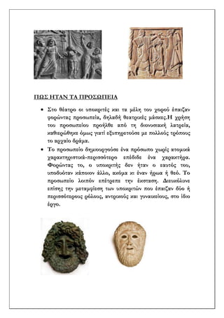 ΠΩΣ ΗΤΑΝ ΤΑ ΠΡΟΣΩΠΕΙΑ
 Στο θέατρο οι υποκριτές και τα μέλη του χορού έπαιζαν
φορώντας προσωπεία, δηλαδή θεατρικές μάσκες.Η χρήση
του προσωπείου προήλθε από τη διονυσιακή λατρεία,
καθιερώθηκε όμως γιατί εξυπηρετούσε με πολλούς τρόπους
το αρχαίο δράμα.
 Το προσωπείο δημιουργούσε ένα πρόσωπο χωρίς ατομικά
χαρακτηριστικά-περισσότερο επέδιδε ένα χαρακτήρα.
Φορώντας το, ο υποκριτής δεν ήταν ο εαυτός του,
υποδυόταν κάποιον άλλο, ακόμα κι έναν ήρωα ή θεό. Το
προσωπείο λοιπόν επέτρεπε την έκσταση. Διευκόλυνε
επίσης την μεταμφίεση των υποκριτών που έπαιζαν δύο ή
περισσότερους ρόλους, αντρικούς και γυναικείους, στο ίδιο
έργο.
 