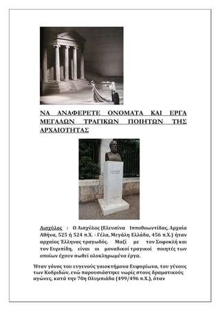 ΝΑ ΑΝΑΦΕΡΕΤΕ ΟΝΟΜΑΤΑ ΚΑΙ ΕΡΓΑ
ΜΕΓΑΛΩΝ ΤΡΑΓΙΚΩΝ ΠΟΙΗΤΩΝ ΤΗΣ
ΑΡΧΑΙΟΤΗΤΑΣ
Αισχύλος : Ο Αισχύλος (Ελευσίνα Ιπποθοωντίδας, Αρχαία
Αθήνα, 525 ή 524 π.Χ. - Γέλα, Μεγάλη Ελλάδα, 456 π.Χ.) ήταν
αρχαίος Έλληνας τραγωδός. Μαζί με τον Σοφοκλή και
τον Ευριπίδη, είναι οι μοναδικοί τραγικοί ποιητές των
οποίων έχουν σωθεί ολοκληρωμένα έργα.
Ήταν γόνος του ευγενούς γαιοκτήμονα Ευφορίωνα, του γένους
των Κοδριδών, ενώ παρουσιάστηκε νωρίς στους δραματικούς
αγώνες, κατά την 70η Ολυμπιάδα (499/496 π.Χ.), όταν
 