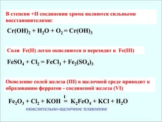 Cr(OH)2 + H2O + O2 = Cr(OH)3
В степени +II соединения хрома являются сильными
восстановителями:
Cоли Fe(II) легко окисляются и переходят в Fe(III)
FeSO4 + Cl2 = FeCl3 + Fe2(SO4)3
Окисление солей железа (III) в щелочной среде приводит к
образованию ферратов - соединений железа (VI)
Fe2O3 + Cl2 + KOH = K2FeO4 + KCl + H2O
t
окислительно-щелочное плавление
 