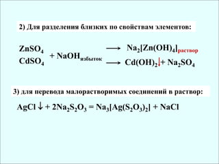 2) Для разделения близких по свойствам элементов:
ZnSO4
CdSO4
+ NaOHизбыток
Na2[Zn(OH)4]раствор
Cd(OH)2 + Na2SO4
AgCl  + 2Na2S2O3 = Na3[Ag(S2O3)2] + NaCl
3) для перевода малорастворимых соединений в раствор:
 
