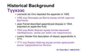 Historical Background
Түүхээс
• Leonardo da Vinci depicted the appendix in 1492.
• 1492 онд Леонардо да Винчи мухар олгойг дүрслэн
буулгасан.
• Jean Fernel described appendiceal disease in 1544.
(reported an apple-like fruit)
• 1544 онд Жейн Фернел мухар олгойн өвчинийг
тайлбарласан. (алим шиг жимс гэж тэмдэглэсэн)
• Lorenz Heister first description of classic appendicitis in
1711.
• 1711 онд Лоренз Хейстер мухар олгойн үрэвсэлийн
анхны тодорхойлолтыг бичсэн.
/N Y State Med J. 1889;50:676./
 