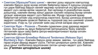 • Симптом Образцов/Псаос шинж/ – өвчтөнг дээш харуулж хэвтүүлээд
хэвлийн баруун доор мухар олгойн байрлалд гарын 4 хурууны үзүүрээр
гүн дарж байгаад баруун хөлийг өвдгөөр нугалалгүй эгц өргүүлэхэд
өвдөлт үүсч хөлөө өргөж чадахгүй. Хөл өргөхөд m.psaosбулчин ашиж
дээшлээд, хэвлийн өмнөд ханыг дарсан хэсгийн хооронд мухар олгойн
ургацаг хавчигдаж өвдөлт үүсч байгаа юм. Мухар гэдэсний араар
байрлалтай олгойн үед илрүүлэхэд хэрэглэнэ. Бусад шинжүүд илэрхий,
эвдрэлт хэлбэрийн үрэвсэл байгаа нь тодорхой үед энэ шинжийг үзэхийг
хориглоно. Учир нь тус үзлэгийг хийх үед олгой хагарах аюултай.
• Симптом Яуре – Розанов – Птигийн гурвалжин дээр дарахад өвдөлт
үүснэ. Энэ шинж нь арын байрлалтай /ретроцекаль/ буюу хэвлийн
гялтангийн арын зайд байга /ретро-мезоперитонеал/ мухар олгойн
үрэвслийн үед илэрнэ.
• Симптом Щёткин-Блюмберг-Rebound Tenderness (Release Sign)
Blumberg’s Sign– Хэвлийн баруун доор аажим, зөөлөн, гүн дарж байгаад
гараа огцом авахад өвдөлт үүснэ. Гялтан цочиролын шинж юм. Хэвлийн
урьд ханыг хэлбэлзэлд оруулсанаас гялтан цочирч өвдөлт үүсч байгаа
юм. (Гялтан цочиролын шинж)
 