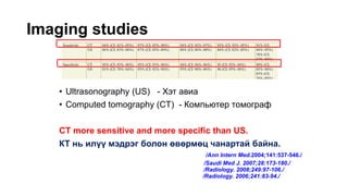 Imaging studies
• Ultrasonography (US) - Хэт авиа
• Computed tomography (CT) - Компьютер томограф
CT more sensitive and more specific than US.
КТ нь илүү мэдрэг болон өвөрмөц чанартай байна.
/Ann Intern Med.2004;141:537-546./
/Radiology. 2006;241:83-94./
/Saudi Med J. 2007;28:173-180./
/Radiology. 2008;249:97-106./
 