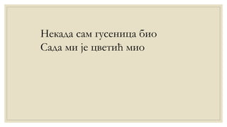 Некада сам гусеница био
Сада ми је цветић мио
 