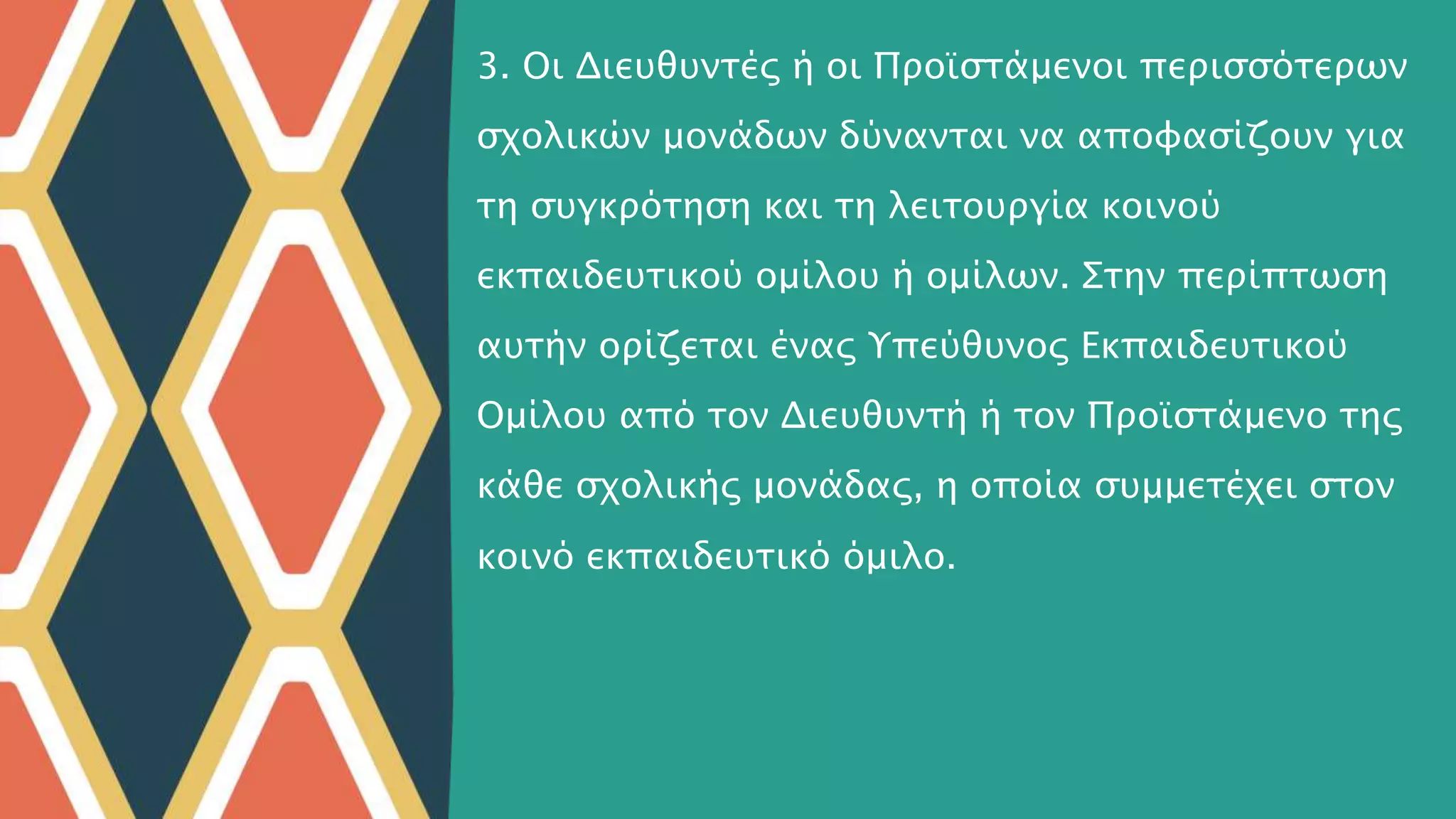 3. Οι Διευθυντές ή οι Προϊστάμενοι περισσότερων
σχολικών μονάδων δύνανται να αποφασίζουν για
τη συγκρότηση και τη λειτουργία κοινού
εκπαιδευτικού ομίλου ή ομίλων. Στην περίπτωση
αυτήν ορίζεται ένας Υπεύθυνος Εκπαιδευτικού
Ομίλου από τον Διευθυντή ή τον Προϊστάμενο της
κάθε σχολικής μονάδας, η οποία συμμετέχει στον
κοινό εκπαιδευτικό όμιλο.
 
