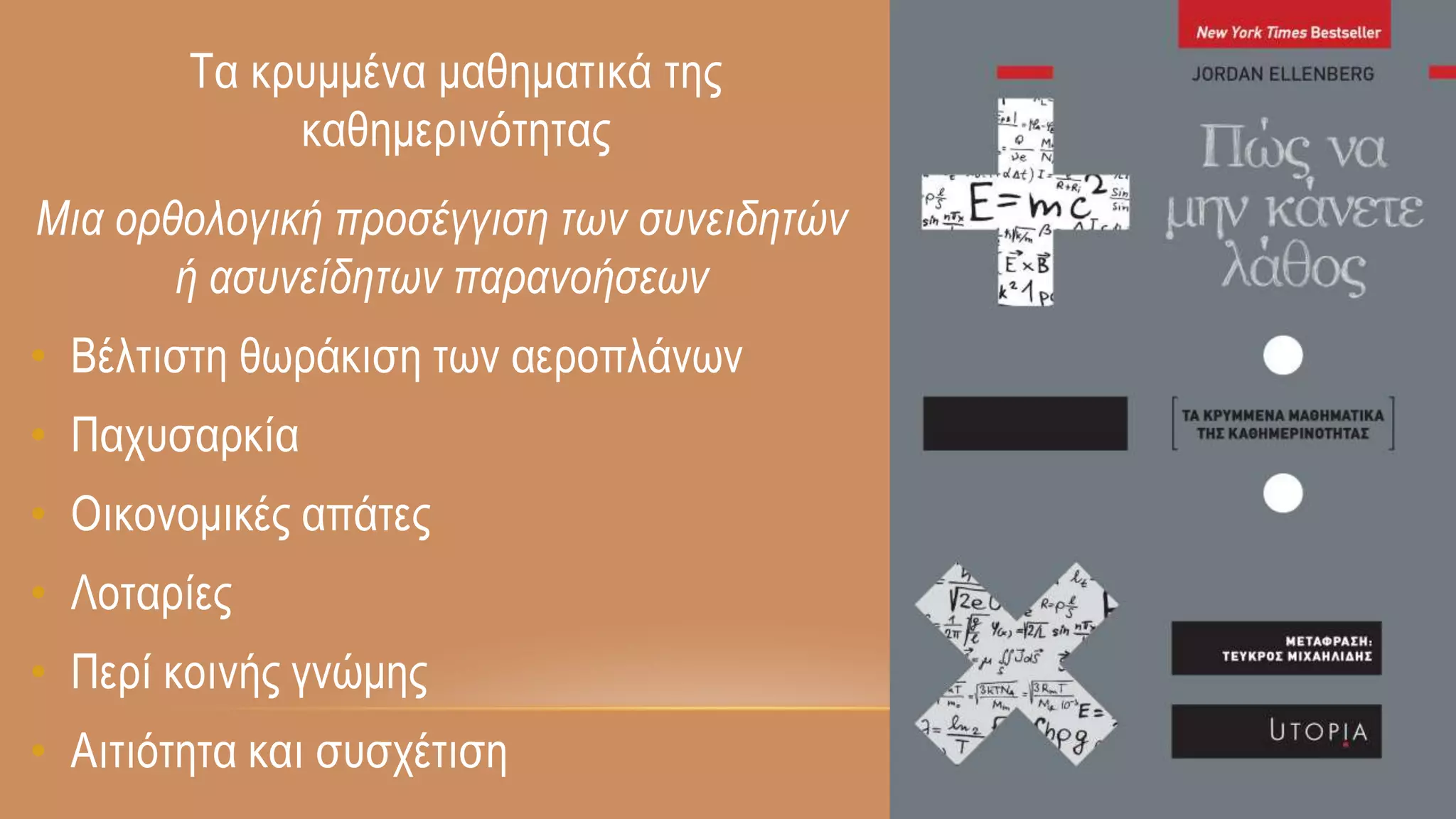 Μια ορθολογική προσέγγιση των συνειδητών
ή ασυνείδητων παρανοήσεων
• Βέλτιστη θωράκιση των αεροπλάνων
• Παχυσαρκία
• Οικονομικές απάτες
• Λοταρίες
• Περί κοινής γνώμης
• Αιτιότητα και συσχέτιση
Τα κρυμμένα μαθηματικά της
καθημερινότητας
 