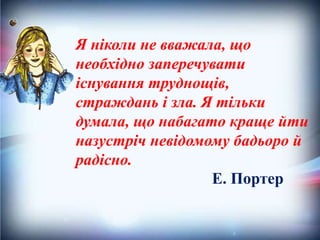 Я ніколи не вважала, що
необхідно заперечувати
існування труднощів,
страждань і зла. Я тільки
думала, що набагато краще йти
назустріч невідомому бадьоро й
радісно.
Е. Портер
 