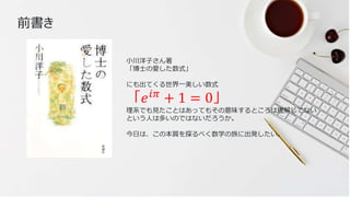 5
小川洋子さん著
「博士の愛した数式」
にも出てくる世界一美しい数式
「𝑒𝑖𝜋
+ 1 = 0」
理系でも見たことはあってもその意味するところは理解してない
という人は多いのではないだろうか。
今日は、この本質を探るべく数学の旅に出発したい。
前書き
 