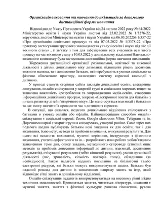 Організація виховання та навчання дошкільників за допомогою
дистанційної форми навчання
Відповідно до Указу Президента України від 24 лютого 2022 року № 64/2022
Міністерство освіти і науки України листом від 25.02.2022 № 1/3276-22,
керуючись листом Міністерства освіти і науки України від 06.03.2022№ 1/337-22
«Про організацію освітнього процесу» та від 07.03.2022 № 1/3378-22 «Про
практику застосування трудового законодавства у галузі освіти і науки під час дії
воєнного стану» , у зв’язку з тим для забезпечення всіх учасників освітнього
процесу на час воєнного стану з 10.03.2022 у дошкільному відділенні Навчально-
виховного комплексу була застосована дистанційна форма навчання вихованців
Збереження дистанційної організації розвивальної, освітньої та виховної
діяльності з дітьми дошкільного віку дозволила підвищити рівень досягнень
кожного малюка, та є допомогою батькам, які перебувають в умовах соціально та
фізично обмеженого простору, налагодити систему корисної взаємодії з
дитиною.
У пригоді стануть сторінки сайтів закладів дошкільної освіти, електронне
листування, онлайн-спілкування у закритій групі в соціальних мережах тощо» та
зазначена важливість «розроблення та запровадження медіа-освіти, створення
інформаційних дошкільних програм, зокрема «Електронної пошти для батьків» з
питань розвитку дітей п'ятирічного віку». Це все стосується взаємодії з батьками
та дає змогу навчити їх проводити час з дитиною з користю.
В ситуації, що склалася, педагоги дошкільного відділення спілкуються з
батьками в умовах онлайн або офлайн. Найпоширенішим способом онлайн-
спілкування є соціальні мережі: Zoom, Google classroom Viber, Telegram та ін.
Доречними наразі є закриті групи в соцмережах, утворені раніше. Саме через них
педагоги щодня публікують батькам нові завдання як для освіти, так і для
виховання, їхню мету, методи та прийоми виконання, очікуванні результати. Для
цього всі педагоги: вихователі, музичні керівники, інструктори з фізичного
виховання, учителі-дефектологи та ін. – розробляють план роботи з обов’язковим
зазначенням теми дня, опису завдань, методичного супроводу (стислий опис
методів та прийомів донесення інформації до дитини, взаємодії, досягнення
результатів), очікуванні результати (тобто кінцевий результат), умови організації
діяльності (час, тривалість, кількість повторів тощо), обладнання (за
необхідності). Також педагоги надають посилання на бібліотечні та/або
електронні ресурси, які батьки можуть використовувати щодня. Батькам був
наданий розклад дня дитини із зазначенням напряму занять та ігор, який
відповідає сітці занять в дошкільному відділенні.
Онлайн-спілкування педагогів використовувається на високому рівні згідно
технічних можливостей. Проводяться заняття, читається література, цікавими є
музичні заняття, заняття з фізичної культури: ранкова гімнастика, рухова
 