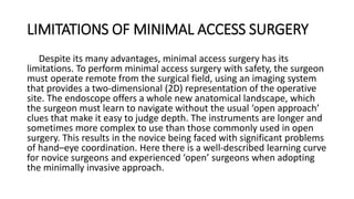 LIMITATIONS OF MINIMAL ACCESS SURGERY
Despite its many advantages, minimal access surgery has its
limitations. To perform minimal access surgery with safety, the surgeon
must operate remote from the surgical field, using an imaging system
that provides a two-dimensional (2D) representation of the operative
site. The endoscope offers a whole new anatomical landscape, which
the surgeon must learn to navigate without the usual ‘open approach’
clues that make it easy to judge depth. The instruments are longer and
sometimes more complex to use than those commonly used in open
surgery. This results in the novice being faced with significant problems
of hand–eye coordination. Here there is a well-described learning curve
for novice surgeons and experienced ‘open’ surgeons when adopting
the minimally invasive approach.
 