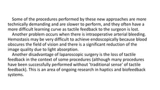 Some of the procedures performed by these new approaches are more
technically demanding and are slower to perform, and they often have a
more difficult learning curve as tactile feedback to the surgeon is lost.
Another problem occurs when there is intraoperative arterial bleeding.
Hemostasis may be very difficult to achieve endoscopically because blood
obscures the field of vision and there is a significant reduction of the
image quality due to light absorption.
Another disadvantage of laparoscopic surgery is the loss of tactile
feedback in the context of some procedures (although many procedures
have been successfully performed without ‘traditional sense’ of tactile
feedback). This is an area of ongoing research in haptics and biofeedback
systems.
 