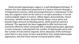 Hand-assisted laparoscopic surgery is a well-developed technique. It
involves the intra-abdominal placement of a hand or forearm through a
minilaparotomy incision, while pneumoperitoneum is maintained. In this
way, the surgeon’s hand can be used as in an open procedure. It can be
used to palpate organs or tumors, reflect organs atraumatically, retract
structures, identify vessels, dissect bluntly along a tissue plane and
provide finger pressure to bleeding points, while proximal control is
achieved. This approach has been suggested to offer technical and
economic efficiency when compared with a totally laparoscopic approach,
in some instances, reducing both the number of laparoscopic ports and
the number of instruments required. Some advocates of the technique
claim that it is also easier to learn and perform than totally laparoscopic
approaches, and that there may be increased patient safety.
 