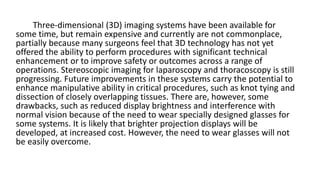 Three-dimensional (3D) imaging systems have been available for
some time, but remain expensive and currently are not commonplace,
partially because many surgeons feel that 3D technology has not yet
offered the ability to perform procedures with significant technical
enhancement or to improve safety or outcomes across a range of
operations. Stereoscopic imaging for laparoscopy and thoracoscopy is still
progressing. Future improvements in these systems carry the potential to
enhance manipulative ability in critical procedures, such as knot tying and
dissection of closely overlapping tissues. There are, however, some
drawbacks, such as reduced display brightness and interference with
normal vision because of the need to wear specially designed glasses for
some systems. It is likely that brighter projection displays will be
developed, at increased cost. However, the need to wear glasses will not
be easily overcome.
 